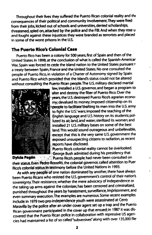 ‘Throughout their fives they suffered the Puerto Rican colonial realty and the consequences of thelr political and community involvement. They were fired from their jobs, icked out of schools and universites, denied scholarships, threatened, spied on, attacked by the police and the FBL And when they rose u and fought against these injustices they were branded as terrorists and placed in some of the worst prisons in the US. The Puerto Rico’s Colonial Case Puerto Rico has been a colony for 500 years first of Spain and then of the United States.In 1898, at the conclusion of what s called the Spanish-Americar War, Spain was forced to cede the island nation to the United States pursuant 1 a treaty between Spain; France and the United States. No one consulted the people of Puerto Rico, in violation of a Charter of Autonomy signed by Spain and Puerto Rico which provided tha the island’s status couid ot be altered ‘without consulting the Puerto Rican peopte. The US. military declared martial law,installed a US.governor,and began a program to alter and destroy the fiber of Puerto Rico.Over the ‘years, the U.S.destroyed Puerto Rico’s agrarian econo- my; devalued its money; imposed ciizenship on its people to faclltate trafting its men into the US.army to fight the U.S. wars;imposed the teaching of the Engiish language and US. istory on its students; pol- uted its ai, land, and water;terlized its women;and installed 21 US. mitary bases on some of the best Iand. This would sound outrageous and unbelievable, except that this s the very same US. government tha exposed unsuspecting ns to radiation, as recent reports have disclosed. Puerto Rico’s colonial reality cannot be overlooked. George Bush admitted during his presidency that DyldaPagén - " puerto Rico’s people had never been consulted on thelr status. Even Pedro Rosselld, the colonial governor, called attention to Puer Ricas colonial status it testimony before the United Nations in 1993. ‘As with any peaple of one nation dominated by another, there have aiways been Puerto Ricans who resisted the US. govermment’ control o their nations sovereignty Their resistance, whether the mere advocacy of independence or the taking up arms against the colonizer has been censored and criminalized, punished throughout the years by harassment, surveilance, imprisonment, and even summary execution.The exarnples are numerous. Some recent examples include:in 1979 two pro-independence youth were assassinated at Cerro Maravill by the police ater an under cover agent set up trap and the Puerto Rican government participated in the cover up. that ensued;in 1987 it was dis- covered that the Puerto Rican police in collaboration with repressive US agen- cies had maintained alst of 5o called"subversives"along with over 135,000 fle-